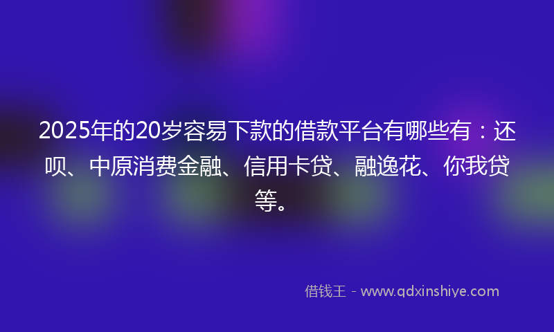 2025年的20岁容易下款的借款平台有哪些有：还呗、中原消费金融、信用卡贷、融逸花、你我贷等。