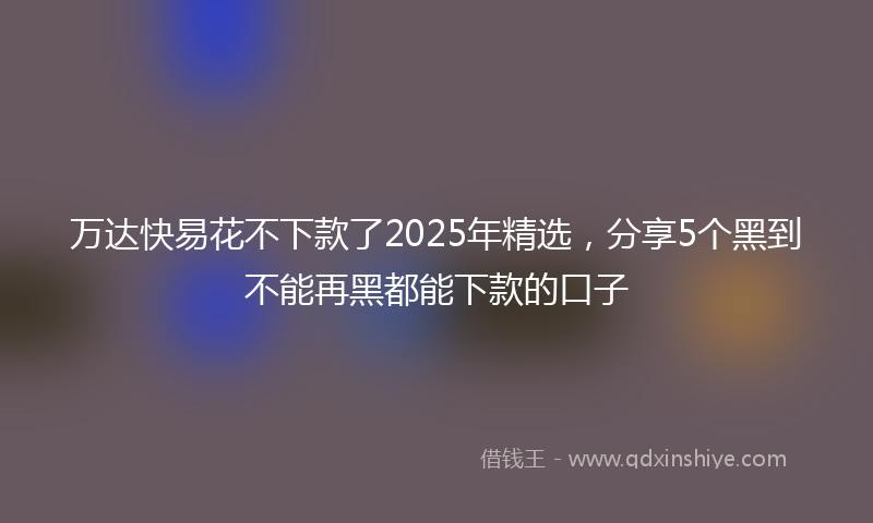 万达快易花不下款了2025年精选，分享5个黑到不能再黑都能下款的口子