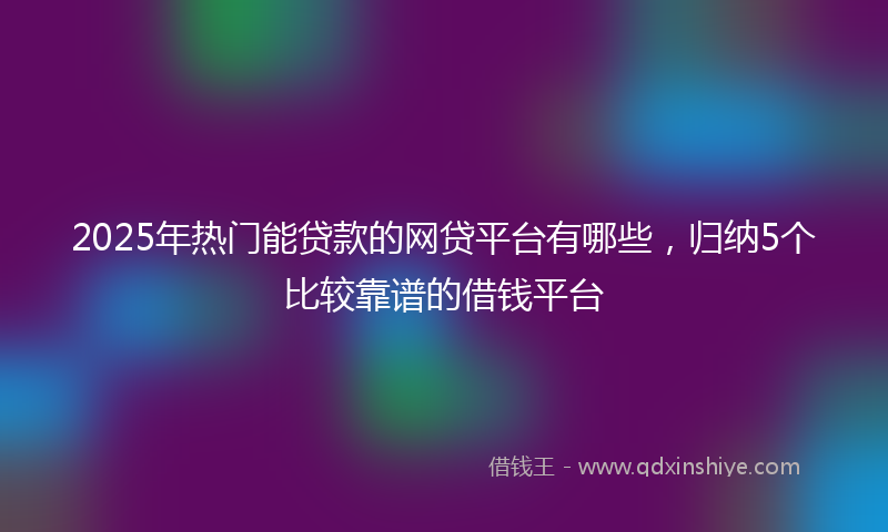 2025年热门能贷款的网贷平台有哪些，归纳5个比较靠谱的借钱平台