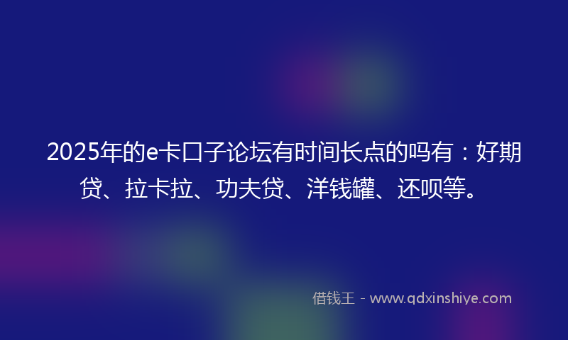 2025年的e卡口子论坛有时间长点的吗有：好期贷、拉卡拉、功夫贷、洋钱罐、还呗等。