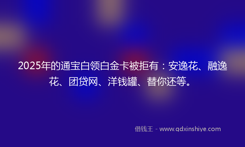2025年的通宝白领白金卡被拒有：安逸花、融逸花、团贷网、洋钱罐、替你还等。