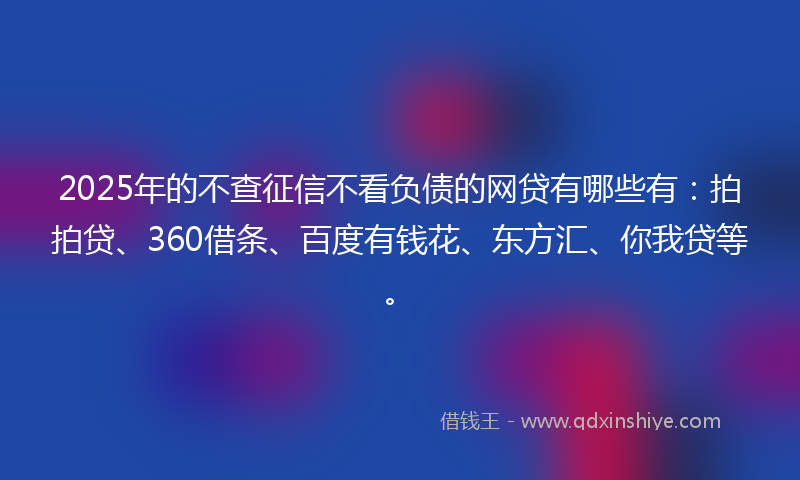 2025年的不查征信不看负债的网贷有哪些有：拍拍贷、360借条、百度有钱花、东方汇、你我贷等。