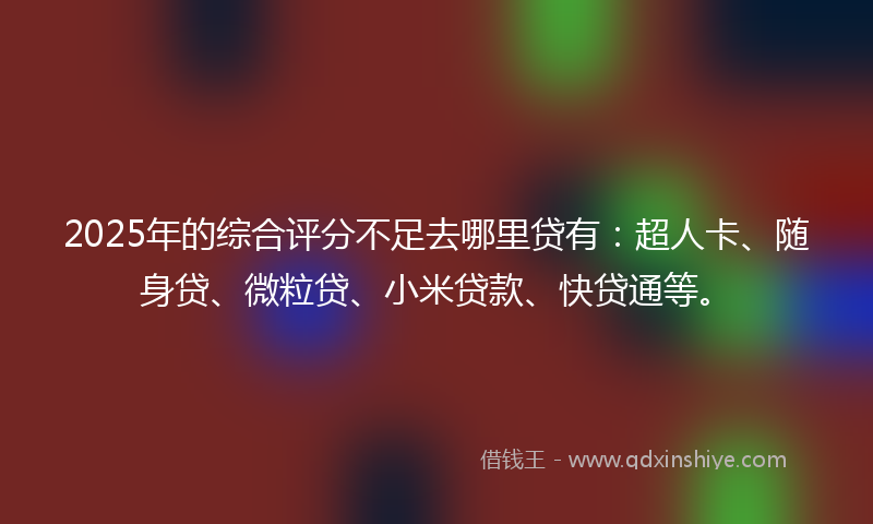 2025年的综合评分不足去哪里贷有：超人卡、随身贷、微粒贷、小米贷款、快贷通等。