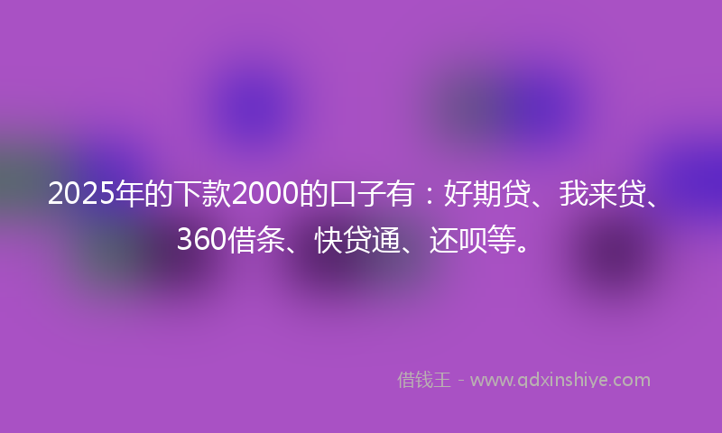 2025年的下款2000的口子有：好期贷、我来贷、360借条、快贷通、还呗等。