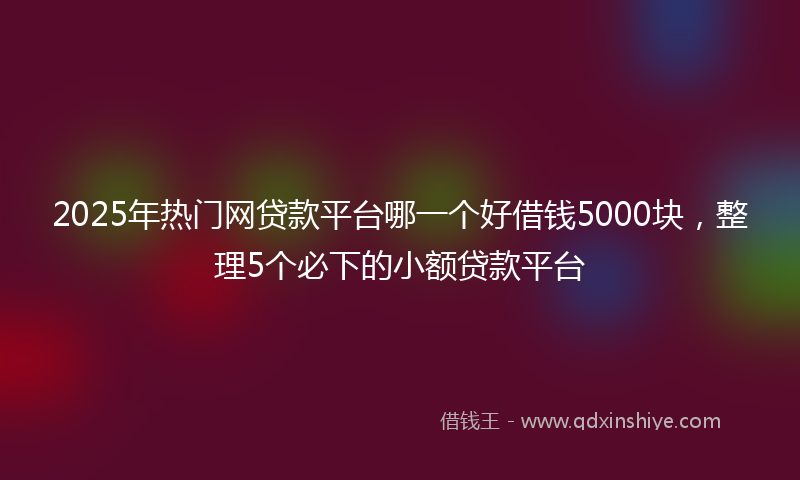 2025年热门网贷款平台哪一个好借钱5000块，整理5个必下的小额贷款平台