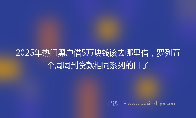 2025年热门黑户借5万块钱该去哪里借，罗列五个周周到贷款相同系列的口子