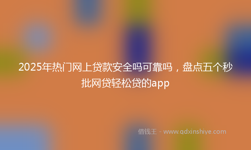 2025年热门网上贷款安全吗可靠吗，盘点五个秒批网贷轻松贷的app