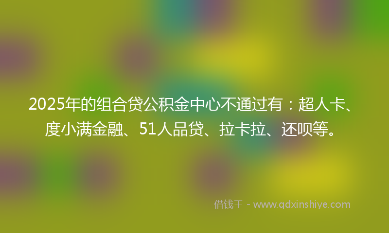 2025年的组合贷公积金中心不通过有：超人卡、度小满金融、51人品贷、拉卡拉、还呗等。