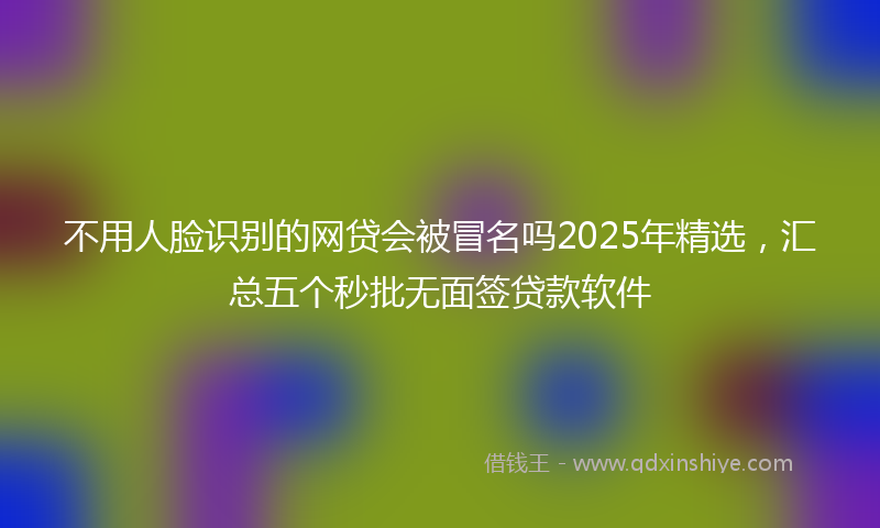 不用人脸识别的网贷会被冒名吗2025年精选，汇总五个秒批无面签贷款软件