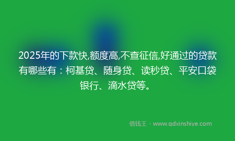 2025年的下款快,额度高,不查征信,好通过的贷款有哪些有：柯基贷、随身贷、读秒贷、平安口袋银行、滴水贷等。