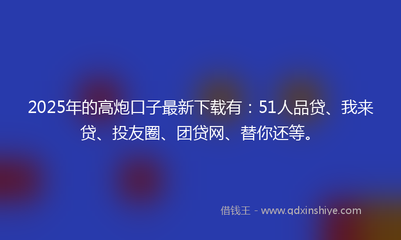2025年的高炮口子最新下载有：51人品贷、我来贷、投友圈、团贷网、替你还等。