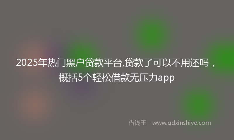 2025年热门黑户贷款平台,贷款了可以不用还吗，概括5个轻松借款无压力app
