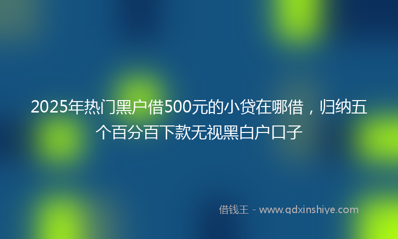 2025年热门黑户借500元的小贷在哪借，归纳五个百分百下款无视黑白户口子