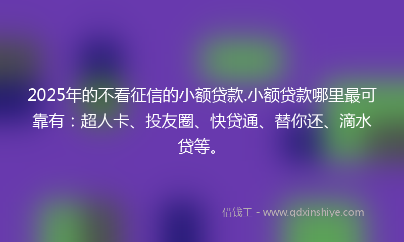 2025年的不看征信的小额贷款.小额贷款哪里最可靠有：超人卡、投友圈、快贷通、替你还、滴水贷等。