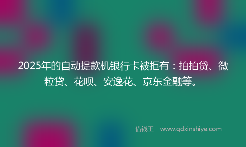 2025年的自动提款机银行卡被拒有：拍拍贷、微粒贷、花呗、安逸花、京东金融等。