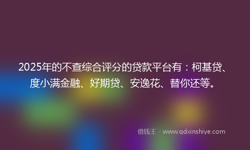 2025年的不查综合评分的贷款平台有：柯基贷、度小满金融、好期贷、安逸花、替你还等。
