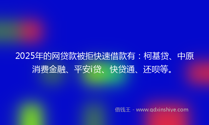 2025年的网贷款被拒快速借款有：柯基贷、中原消费金融、平安i贷、快贷通、还呗等。