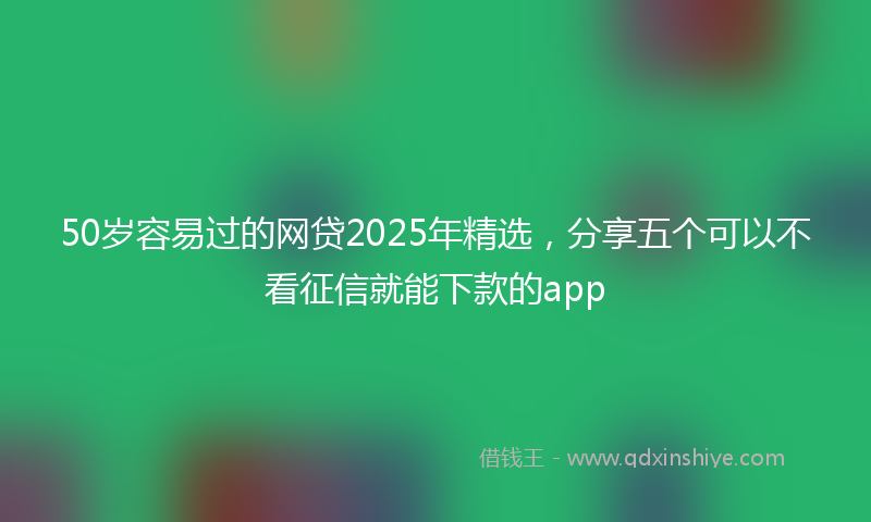50岁容易过的网贷2025年精选，分享五个可以不看征信就能下款的app