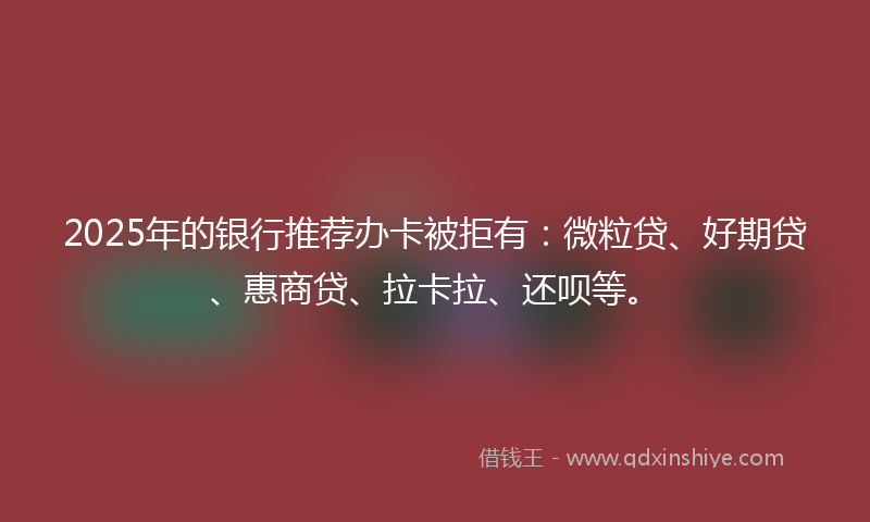 2025年的银行推荐办卡被拒有：微粒贷、好期贷、惠商贷、拉卡拉、还呗等。