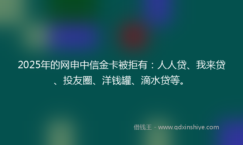 2025年的网申中信金卡被拒有：人人贷、我来贷、投友圈、洋钱罐、滴水贷等。