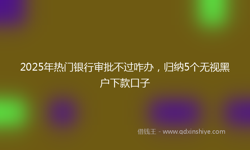 2025年热门银行审批不过咋办，归纳5个无视黑户下款口子