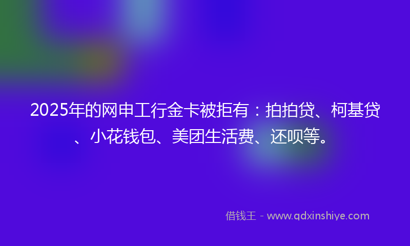 2025年的网申工行金卡被拒有:拍拍贷、柯基贷、小花钱包、美团生活费、还呗等。