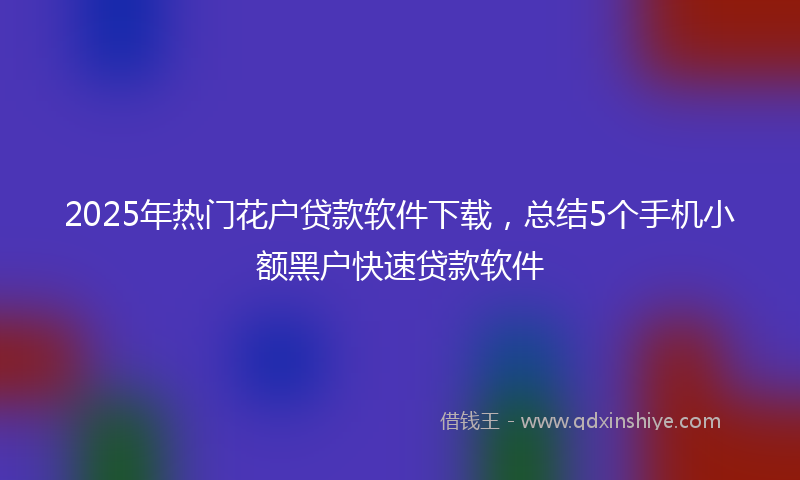 2025年热门花户贷款软件下载，总结5个手机小额黑户快速贷款软件