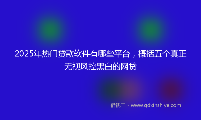 2025年热门贷款软件有哪些平台，概括五个真正无视风控黑白的网贷