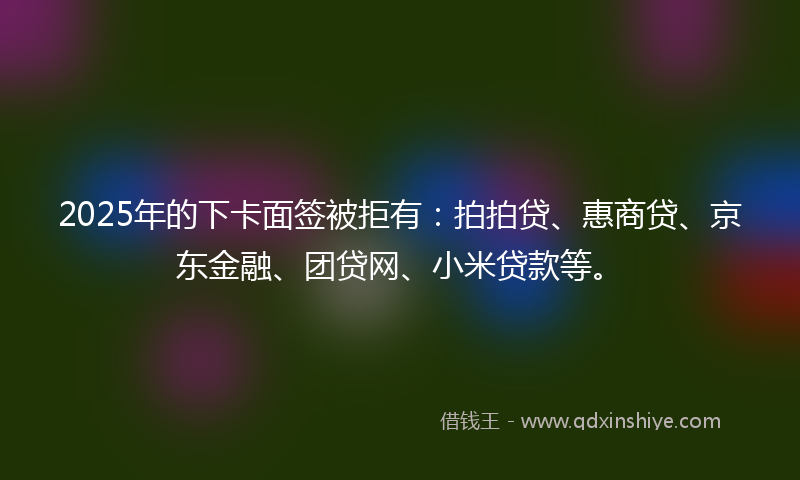 2025年的下卡面签被拒有：拍拍贷、惠商贷、京东金融、团贷网、小米贷款等。
