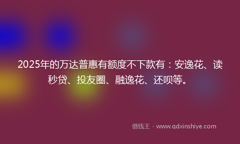 2025年的万达普惠有额度不下款有：安逸花、读秒贷、投友圈、融逸花、还呗等。