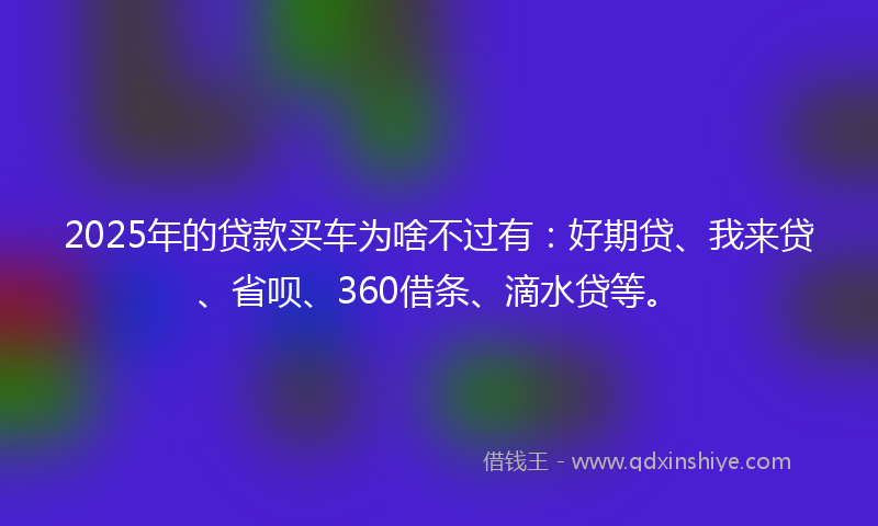2025年的贷款买车为啥不过有：好期贷、我来贷、省呗、360借条、滴水贷等。