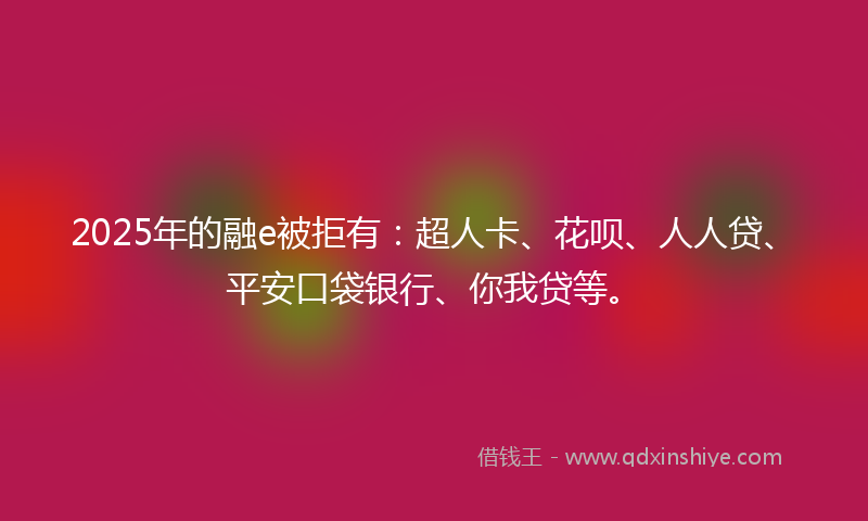 2025年的融e被拒有：超人卡、花呗、人人贷、平安口袋银行、你我贷等。