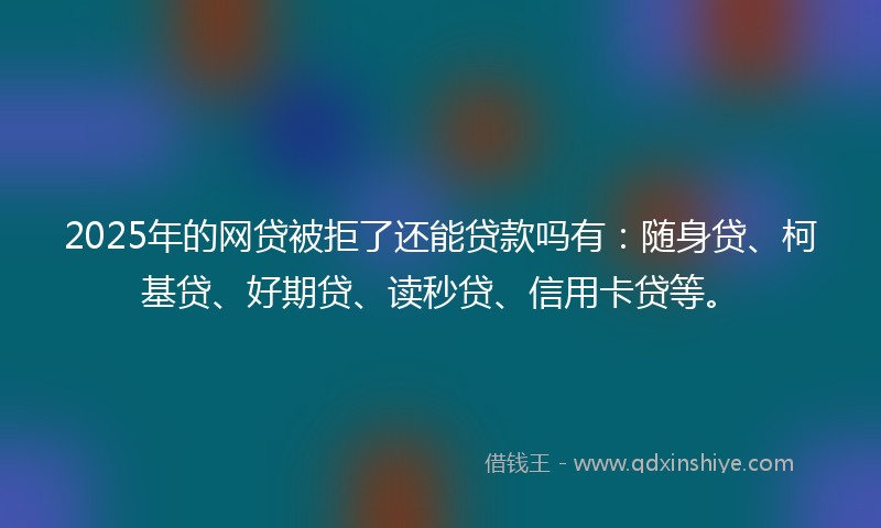 2025年的网贷被拒了还能贷款吗有：随身贷、柯基贷、好期贷、读秒贷、信用卡贷等。