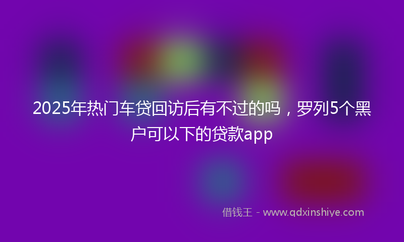 2025年热门车贷回访后有不过的吗，罗列5个黑户可以下的贷款app