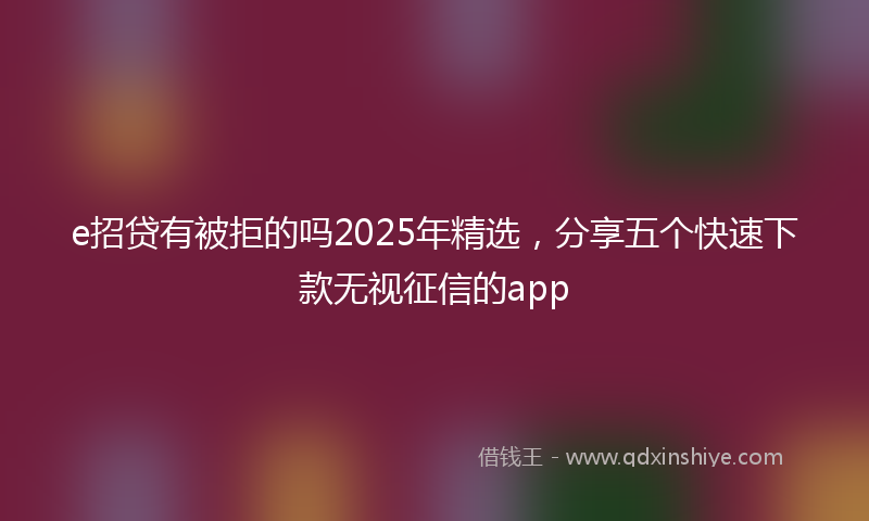 e招贷有被拒的吗2025年精选，分享五个快速下款无视征信的app