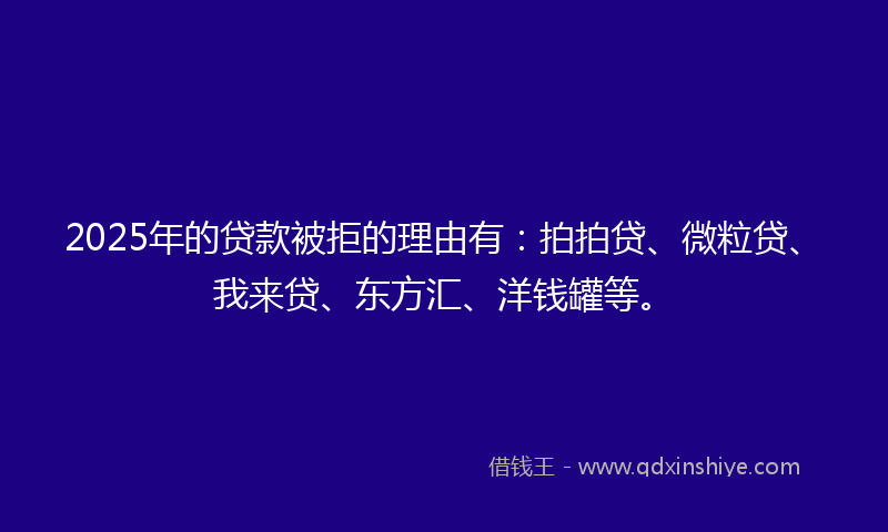 2025年的贷款被拒的理由有：拍拍贷、微粒贷、我来贷、东方汇、洋钱罐等。