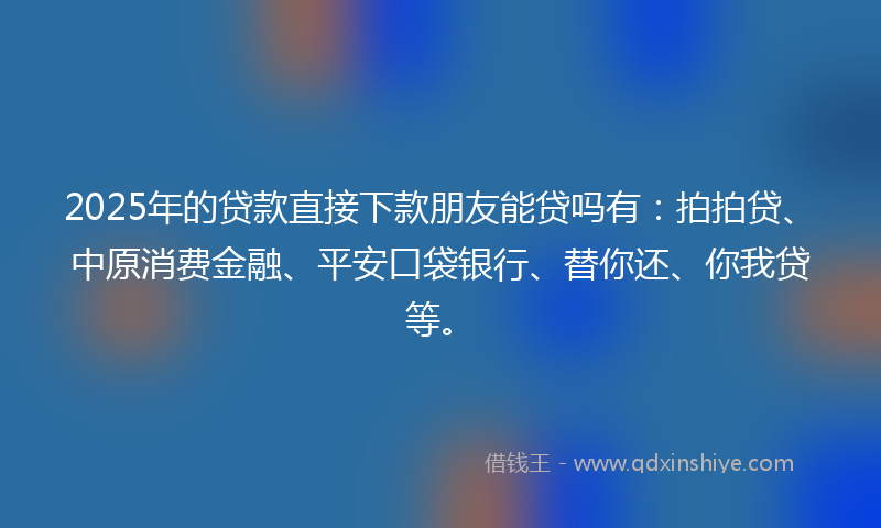 2025年的贷款直接下款朋友能贷吗有：拍拍贷、中原消费金融、平安口袋银行、替你还、你我贷等。