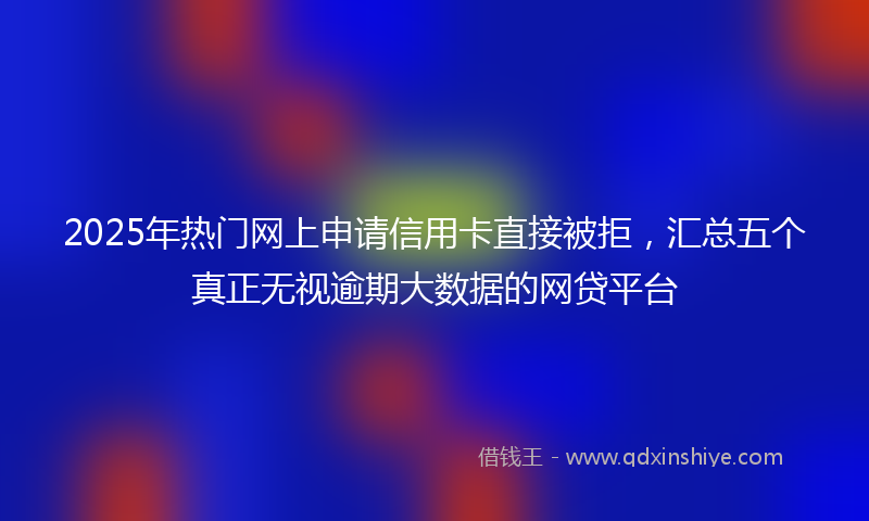 2025年热门网上申请信用卡直接被拒，汇总五个真正无视逾期大数据的网贷平台
