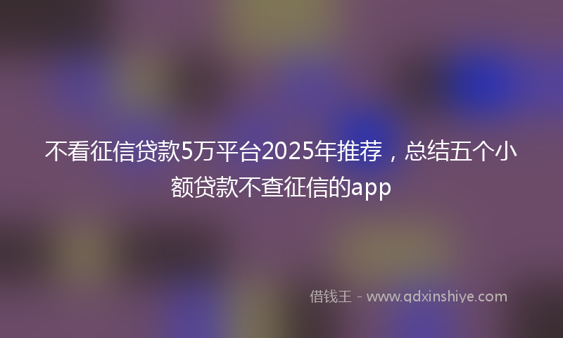 不看征信贷款5万平台2025年推荐，总结五个小额贷款不查征信的app