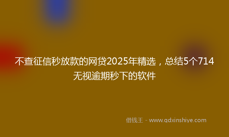 不查征信秒放款的网贷2025年精选，总结5个714无视逾期秒下的软件