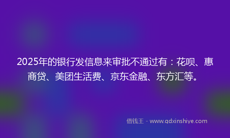 2025年的银行发信息来审批不通过有：花呗、惠商贷、美团生活费、京东金融、东方汇等。