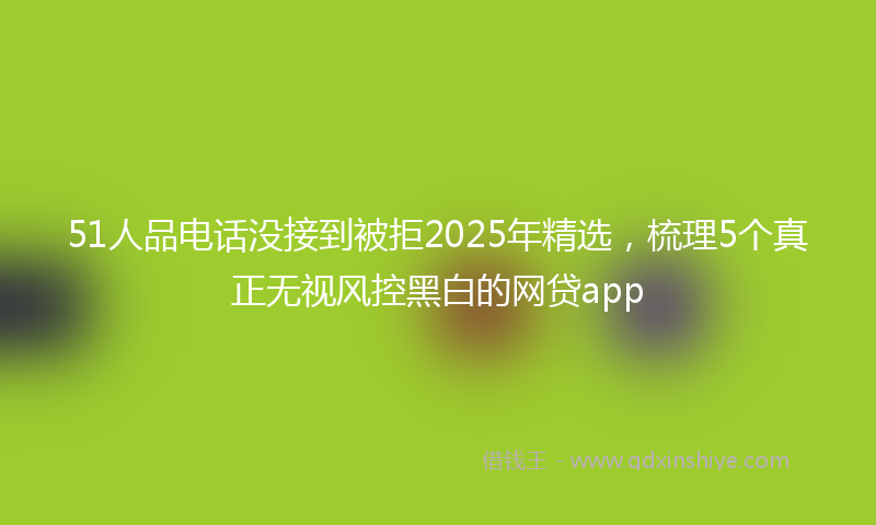 51人品电话没接到被拒2025年精选，梳理5个真正无视风控黑白的网贷app