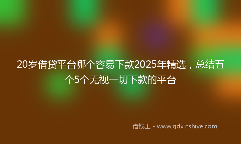 20岁借贷平台哪个容易下款2025年精选，总结五个5个无视一切下款的平台