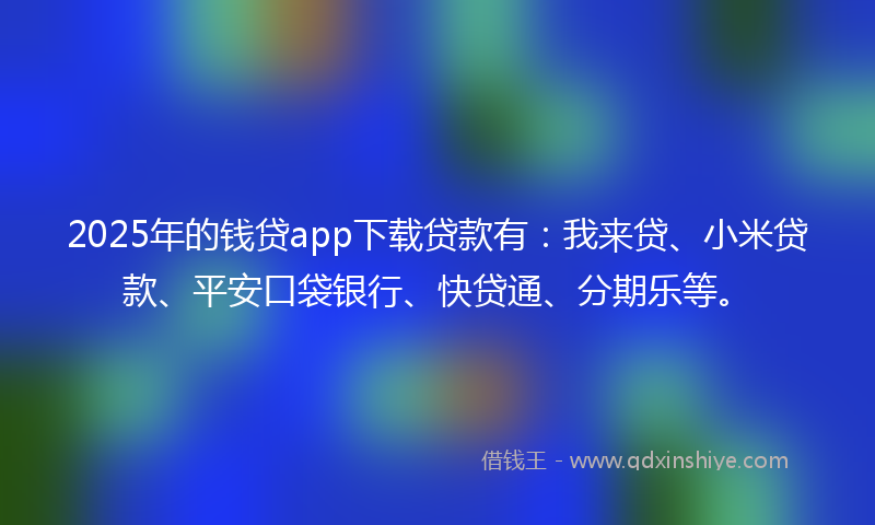 2025年的钱贷app下载贷款有：我来贷、小米贷款、平安口袋银行、快贷通、分期乐等。