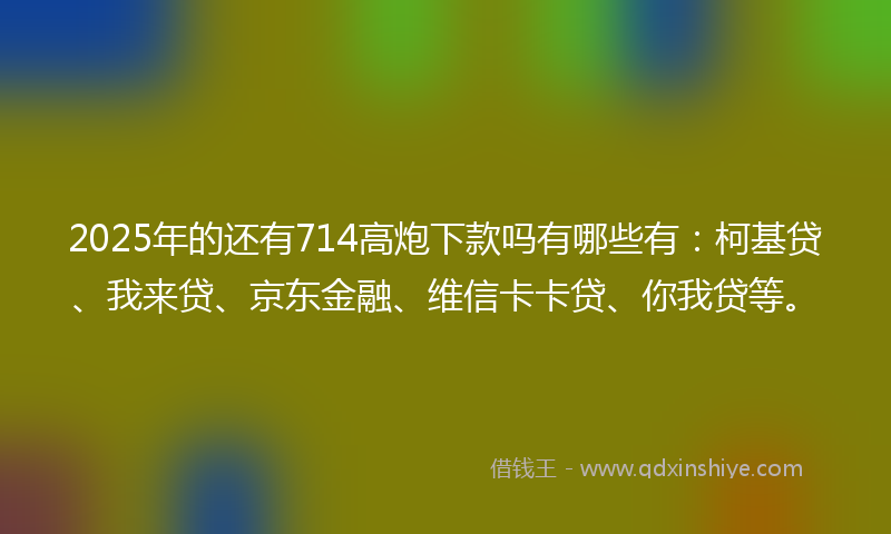 2025年的还有714高炮下款吗有哪些有：柯基贷、我来贷、京东金融、维信卡卡贷、你我贷等。