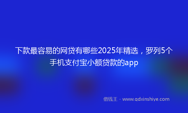 下款最容易的网贷有哪些2025年精选，罗列5个手机支付宝小额贷款的app