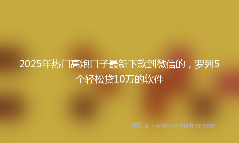 2025年热门高炮口子最新下款到微信的，罗列5个轻松贷10万的软件