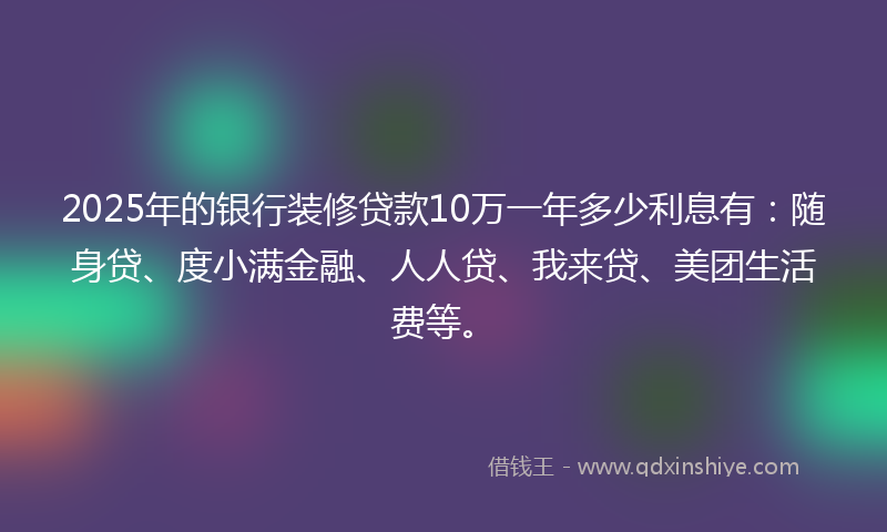 2025年的银行装修贷款10万一年多少利息有：随身贷、度小满金融、人人贷、我来贷、美团生活费等。