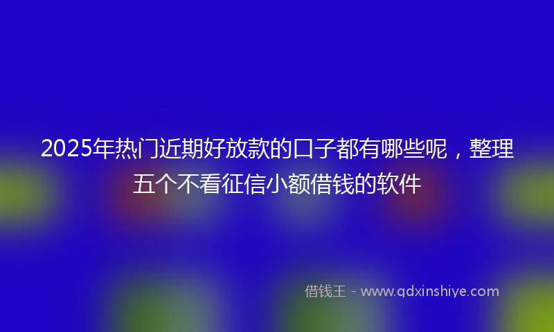 2025年热门近期好放款的口子都有哪些呢，整理五个不看征信小额借钱的软件