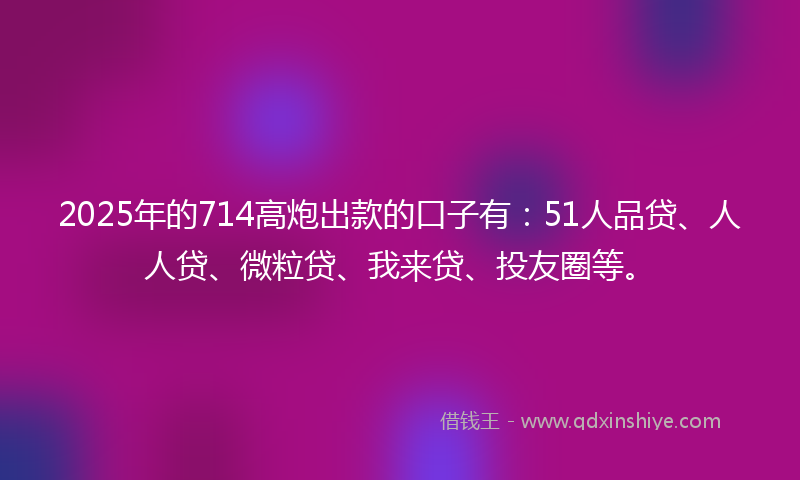 2025年的714高炮出款的口子有：51人品贷、人人贷、微粒贷、我来贷、投友圈等。